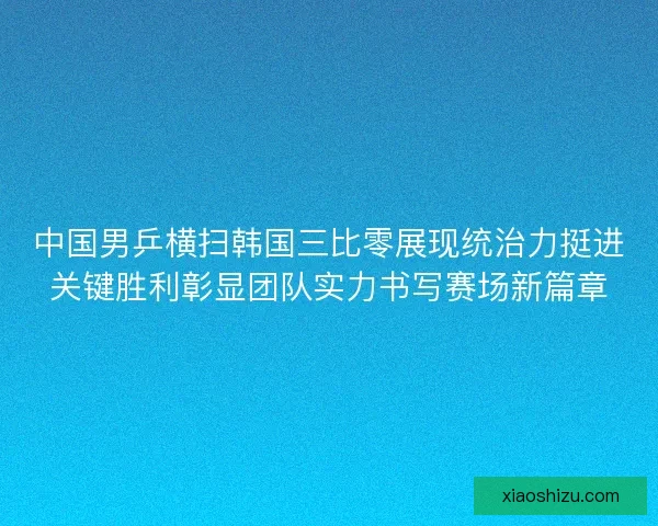 中国男乒横扫韩国三比零展现统治力挺进关键胜利彰显团队实力书写赛场新篇章 中国男乒横扫韩国三比零展现统治力挺进关键胜利彰显团队实力书写赛场新篇章