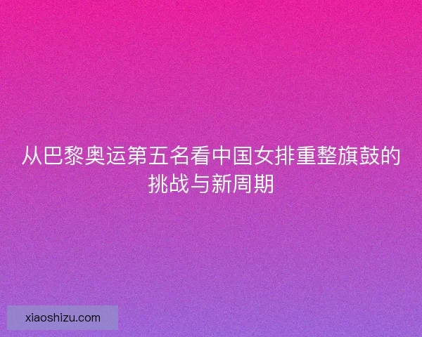 从巴黎奥运第五名看中国女排重整旗鼓的挑战与新周期 从巴黎奥运第五名看中国女排重整旗鼓的挑战与新周期
