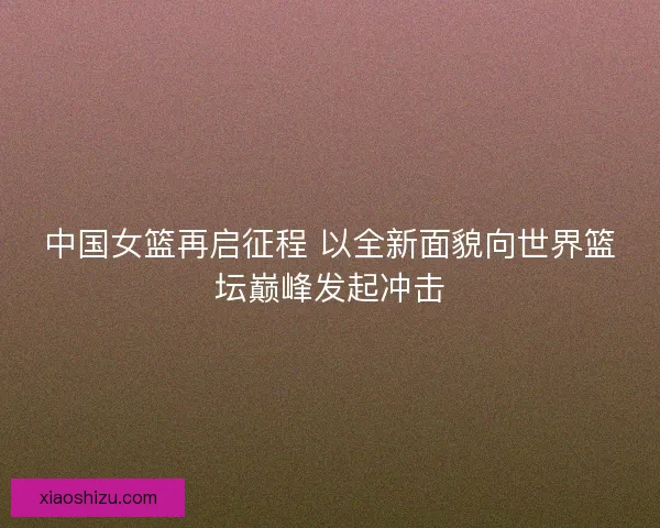 中国女篮再启征程 以全新面貌向世界篮坛巅峰发起冲击