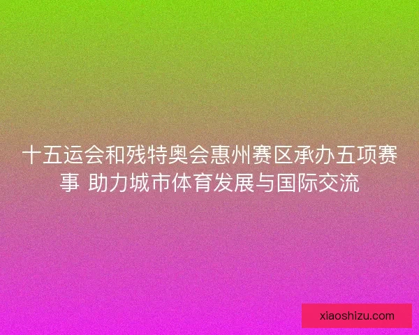 十五运会和残特奥会惠州赛区承办五项赛事 助力城市体育发展与国际交流