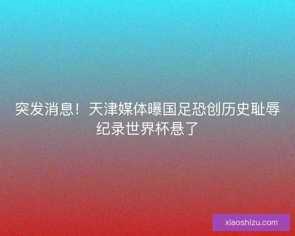 突发消息！天津媒体曝国足恐创历史耻辱纪录世界杯悬了