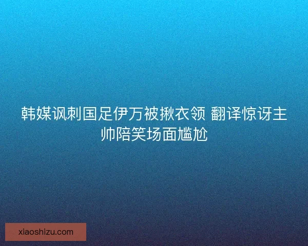 韩媒讽刺国足伊万被揪衣领 翻译惊讶主帅陪笑场面尴尬