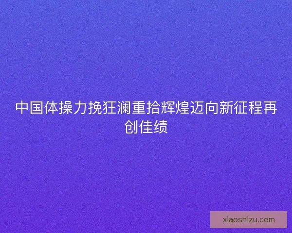 中国体操力挽狂澜重拾辉煌迈向新征程再创佳绩