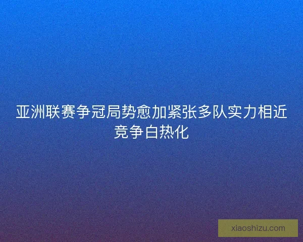 亚洲联赛争冠局势愈加紧张多队实力相近竞争白热化