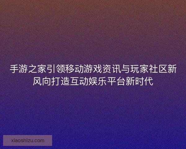手游之家引领移动游戏资讯与玩家社区新风向打造互动娱乐平台新时代