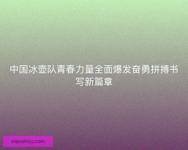 中国冰壶队青春力量全面爆发奋勇拼搏书写新篇章