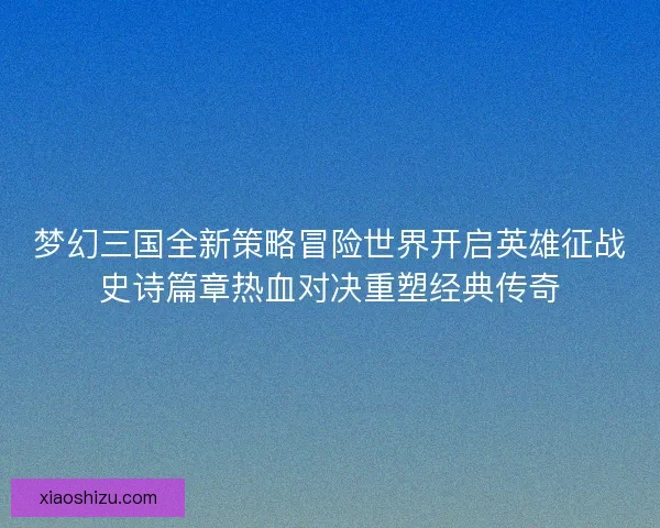 梦幻三国全新策略冒险世界开启英雄征战史诗篇章热血对决重塑经典传奇