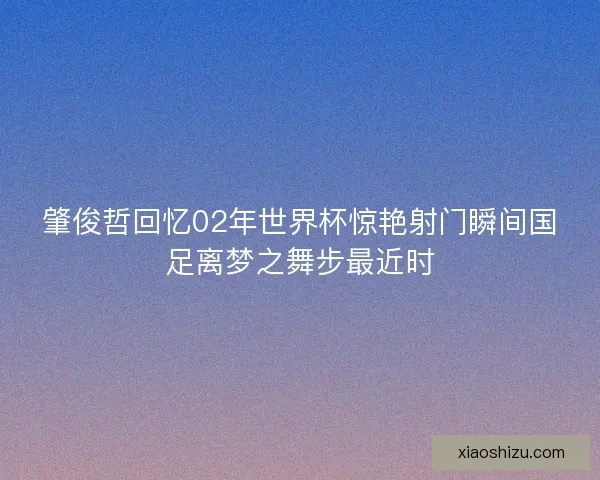 肇俊哲回忆02年世界杯惊艳射门瞬间国足离梦之舞步最近时