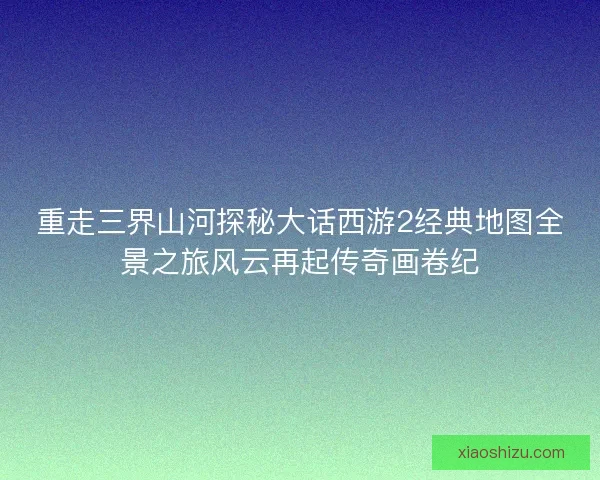 重走三界山河探秘大话西游2经典地图全景之旅风云再起传奇画卷纪