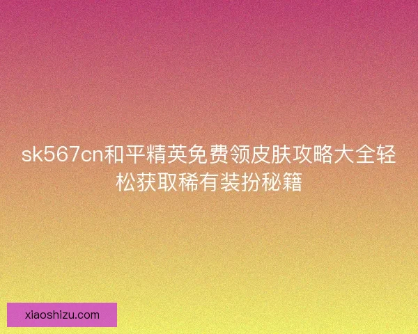 sk567cn和平精英免费领皮肤攻略大全轻松获取稀有装扮秘籍