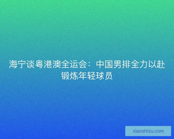 海宁谈粤港澳全运会:中国男排全力以赴锻炼年轻球员 海宁谈粤港澳全运会:中国男排全力以赴锻炼年轻球员