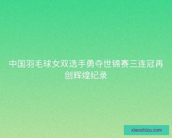 中国羽毛球女双选手勇夺世锦赛三连冠再创辉煌纪录